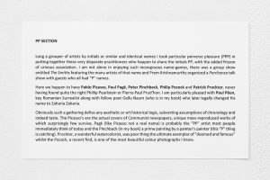 Wall label titled "PP Section" and reads: "Long a grouper of artists by initials or similar and identical names I took particular perverse pleasure (PPP) in putting together these very disparate practitioners who happen to share the initials PP, with the added frisson of urinous association. I am not alone in enjoying such incongruous name- games, there was a group show entitled The Smiths featuring the many artists of that name and Prem Krishnamurthy organized a Perchance talk show with guests who all had “P” names. Here we happen to have Pablo Picasso, Paul Pagk, Peter Pinchbeck, Philip Pocock and Patrick Procktor, never having found quite the right Phillip Pearlstein or Pierre-Paul Prud’hon. I am particularly pleased with Paul Păun, key Romanian Surrealist along with fellow poet Gellu Naum (who is in my book) who later legally changed his name to Zaharia Zaharia. Obviously such a gathering defies any aesthetic or art historical logic, subverting assumptions of chronology and indeed taste."